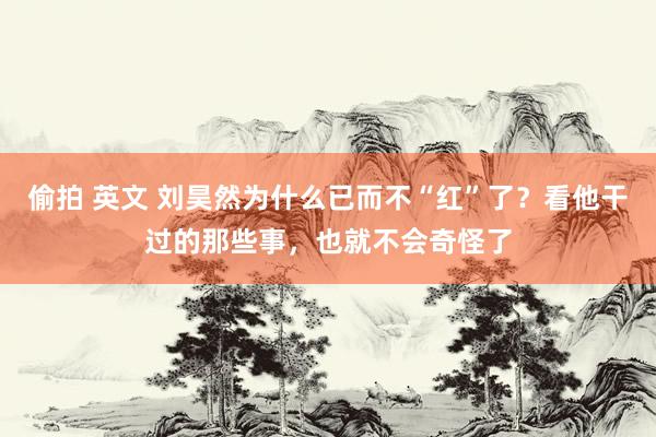 偷拍 英文 刘昊然为什么已而不“红”了？看他干过的那些事，也就不会奇怪了