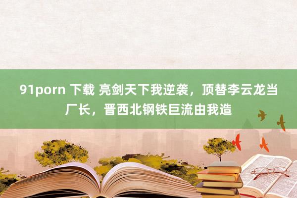 91porn 下载 亮剑天下我逆袭，顶替李云龙当厂长，晋西北钢铁巨流由我造