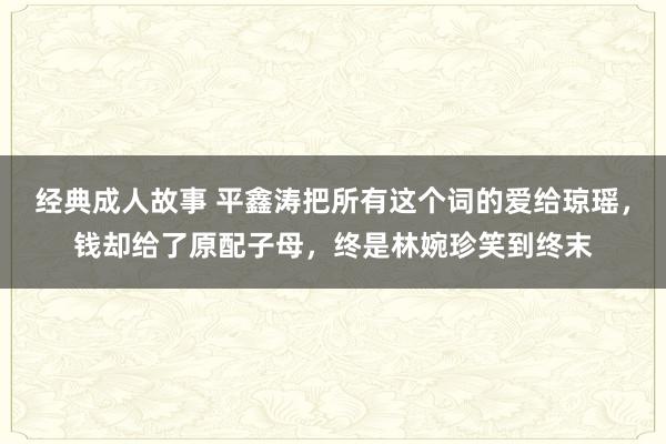 经典成人故事 平鑫涛把所有这个词的爱给琼瑶，钱却给了原配子母，终是林婉珍笑到终末