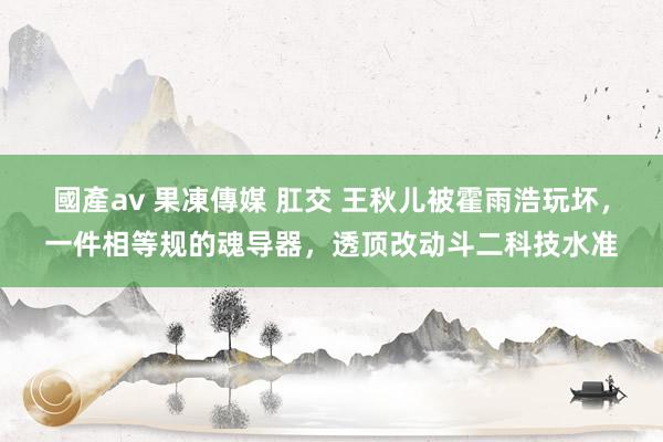 國產av 果凍傳媒 肛交 王秋儿被霍雨浩玩坏，一件相等规的魂导器，透顶改动斗二科技水准