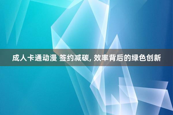 成人卡通动漫 签约减碳， 效率背后的绿色创新