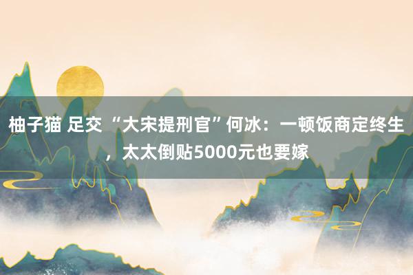 柚子猫 足交 “大宋提刑官”何冰：一顿饭商定终生，太太倒贴5000元也要嫁