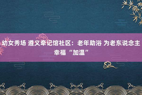 幼女秀场 遵义牵记馆社区：老年助浴 为老东说念主幸福 “加温”