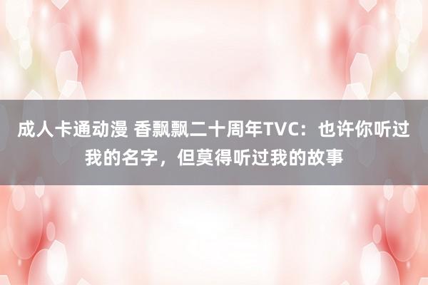 成人卡通动漫 香飘飘二十周年TVC：也许你听过我的名字，但莫得听过我的故事