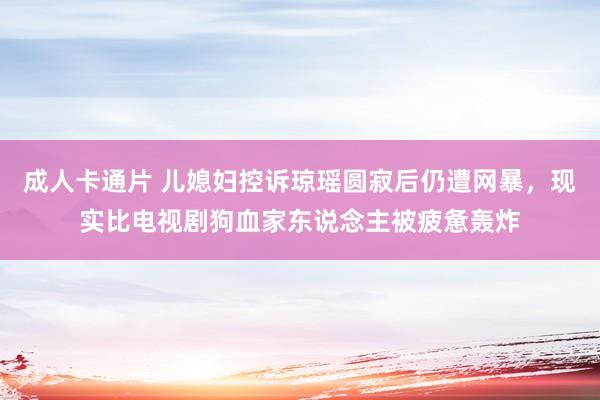 成人卡通片 儿媳妇控诉琼瑶圆寂后仍遭网暴，现实比电视剧狗血家东说念主被疲惫轰炸