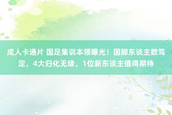 成人卡通片 国足集训本领曝光！国脚东谈主数笃定，4大归化无缘，1位新东谈主值得期待