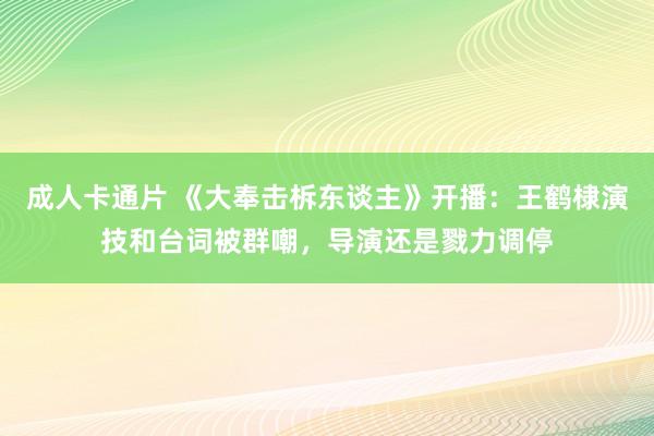 成人卡通片 《大奉击柝东谈主》开播：王鹤棣演技和台词被群嘲，导演还是戮力调停