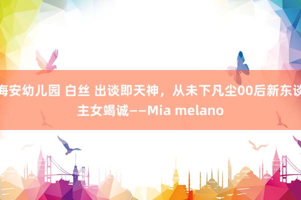 海安幼儿园 白丝 出谈即天神，从未下凡尘00后新东谈主女竭诚——Mia melano