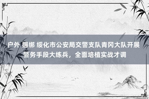 户外 捆绑 绥化市公安局交警支队青冈大队开展 警务手段大练兵，全面培植实战才调