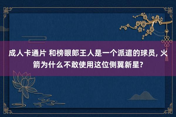 成人卡通片 和榜眼郎王人是一个派遣的球员， 火箭为什么不敢使用这位侧翼新星?