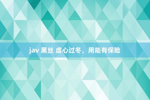 jav 黑丝 虚心过冬，用能有保险