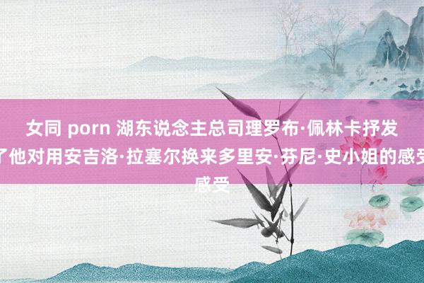 女同 porn 湖东说念主总司理罗布·佩林卡抒发了他对用安吉洛·拉塞尔换来多里安·芬尼·史小姐的感受