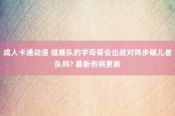 成人卡通动漫 雄鹿队的字母哥会出战对阵步碾儿者队吗? 最新伤病更新