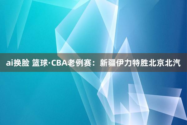 ai换脸 篮球·CBA老例赛：新疆伊力特胜北京北汽