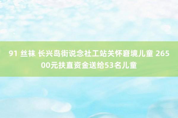 91 丝袜 长兴岛街说念社工站关怀窘境儿童 26500元扶直资金送给53名儿童