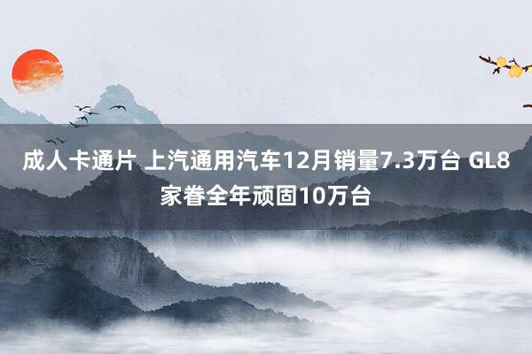 成人卡通片 上汽通用汽车12月销量7.3万台 GL8家眷全年顽固10万台