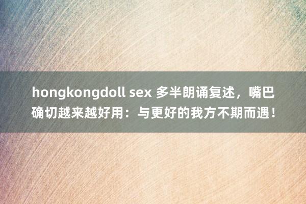 hongkongdoll sex 多半朗诵复述，嘴巴确切越来越好用：与更好的我方不期而遇！