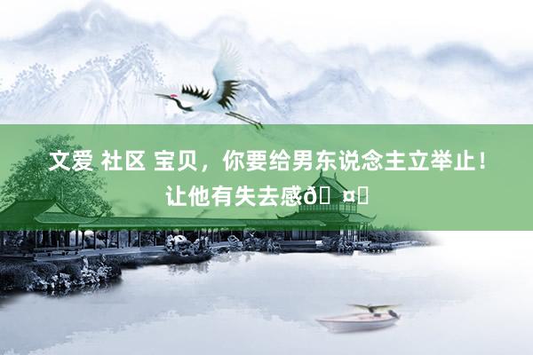 文爱 社区 宝贝，你要给男东说念主立举止！让他有失去感🤗