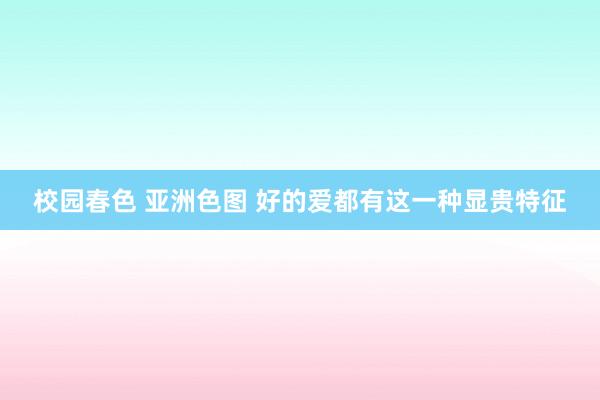 校园春色 亚洲色图 好的爱都有这一种显贵特征