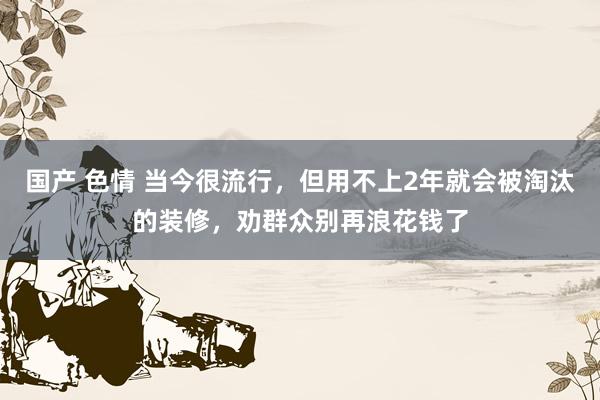 国产 色情 当今很流行，但用不上2年就会被淘汰的装修，劝群众别再浪花钱了