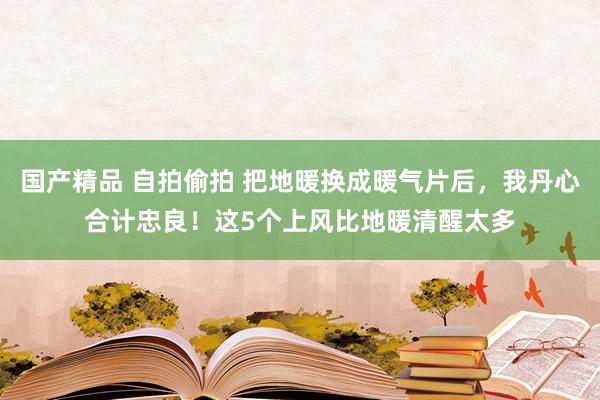 国产精品 自拍偷拍 把地暖换成暖气片后，我丹心合计忠良！这5个上风比地暖清醒太多