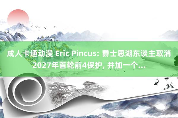 成人卡通动漫 Eric Pincus: 爵士思湖东谈主取消2027年首轮前4保护， 并加一个...