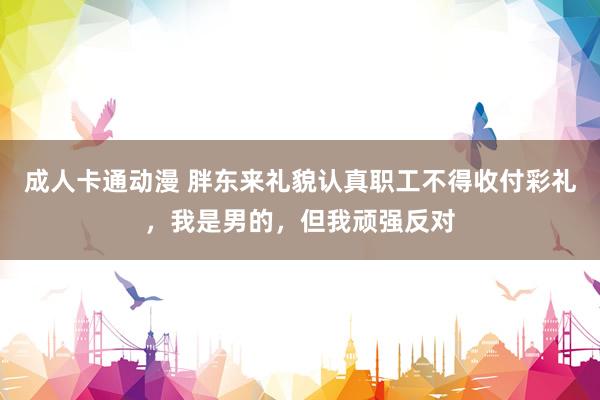 成人卡通动漫 胖东来礼貌认真职工不得收付彩礼，我是男的，但我顽强反对