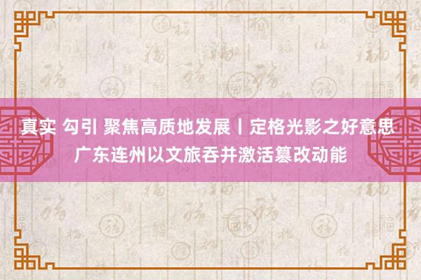 真实 勾引 聚焦高质地发展丨定格光影之好意思 广东连州以文旅吞并激活篡改动能