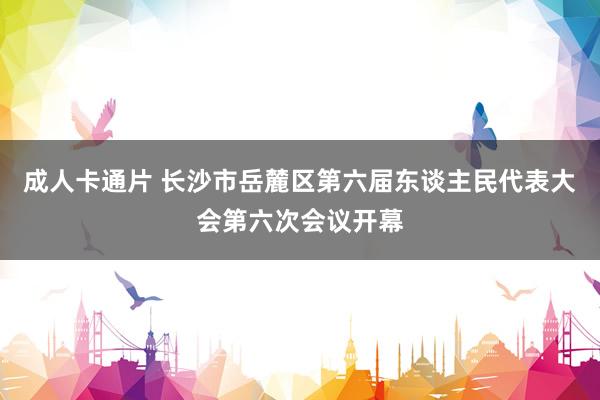 成人卡通片 长沙市岳麓区第六届东谈主民代表大会第六次会议开幕