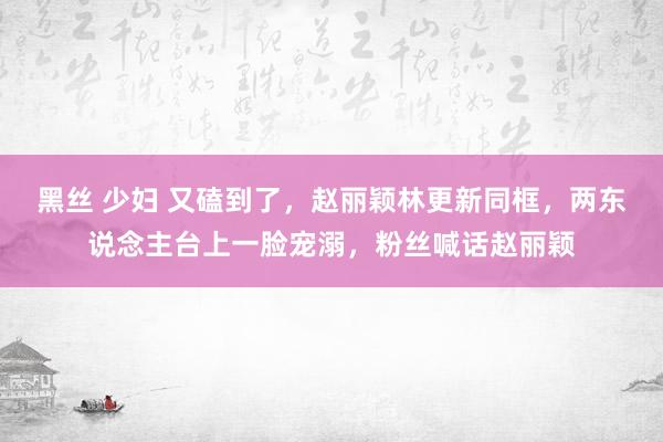 黑丝 少妇 又磕到了，赵丽颖林更新同框，两东说念主台上一脸宠溺，粉丝喊话赵丽颖