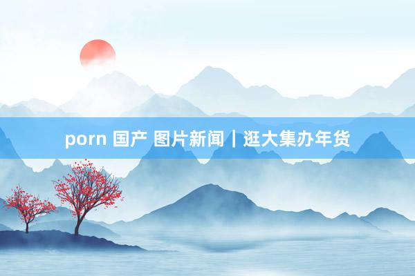 porn 国产 图片新闻｜逛大集办年货