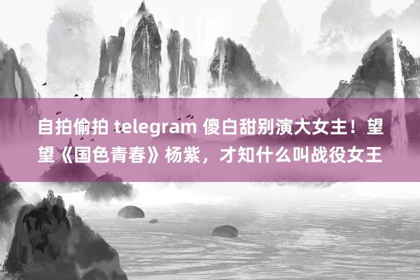 自拍偷拍 telegram 傻白甜别演大女主！望望《国色青春》杨紫，才知什么叫战役女王