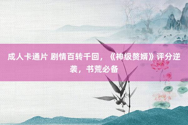 成人卡通片 剧情百转千回，《神级赘婿》评分逆袭，书荒必备