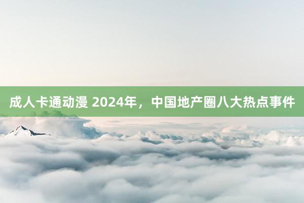 成人卡通动漫 2024年，中国地产圈八大热点事件