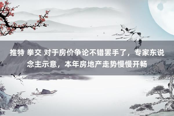 推特 拳交 对于房价争论不错罢手了，专家东说念主示意，本年房地产走势慢慢开畅