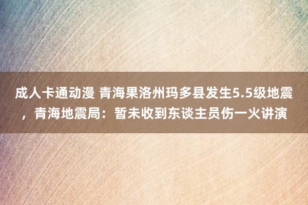 成人卡通动漫 青海果洛州玛多县发生5.5级地震，青海地震局：暂未收到东谈主员伤一火讲演