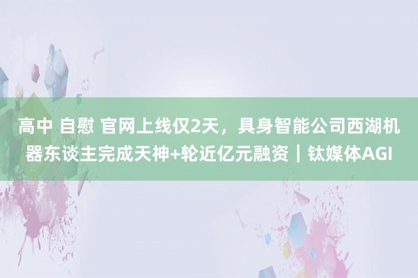 高中 自慰 官网上线仅2天，具身智能公司西湖机器东谈主完成天神+轮近亿元融资｜钛媒体AGI