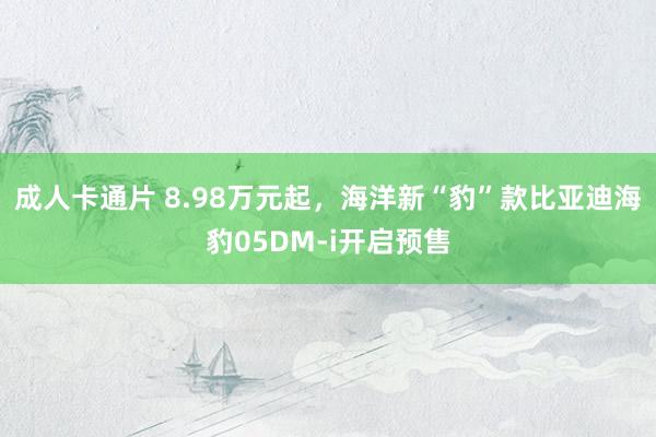 成人卡通片 8.98万元起，海洋新“豹”款比亚迪海豹05DM-i开启预售