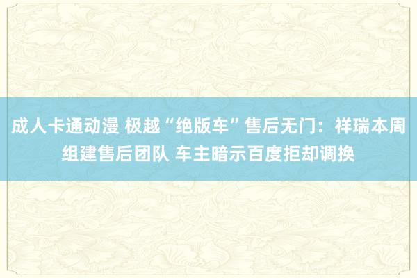 成人卡通动漫 极越“绝版车”售后无门：祥瑞本周组建售后团队 车主暗示百度拒却调换