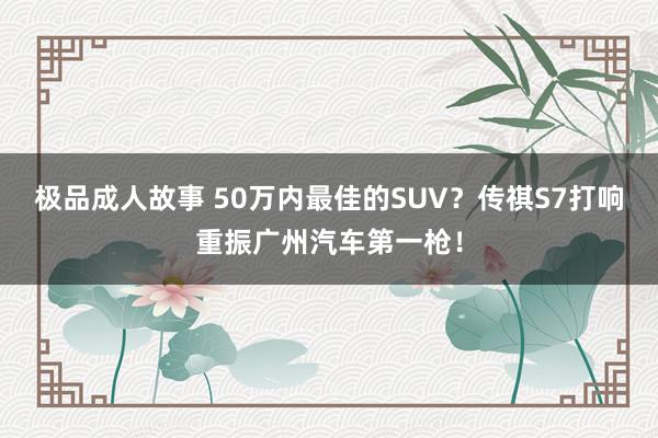 极品成人故事 50万内最佳的SUV？传祺S7打响重振广州汽车第一枪！