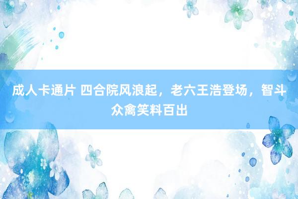 成人卡通片 四合院风浪起，老六王浩登场，智斗众禽笑料百出