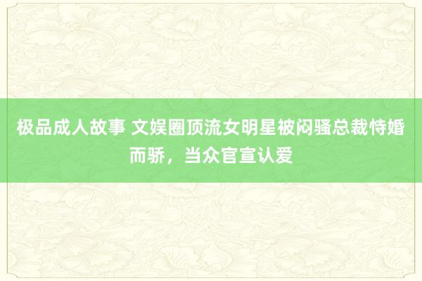 极品成人故事 文娱圈顶流女明星被闷骚总裁恃婚而骄，当众官宣认爱