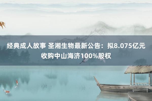 经典成人故事 圣湘生物最新公告：拟8.075亿元收购中山海济100%股权