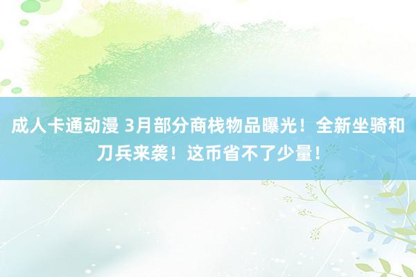 成人卡通动漫 3月部分商栈物品曝光！全新坐骑和刀兵来袭！这币省不了少量！