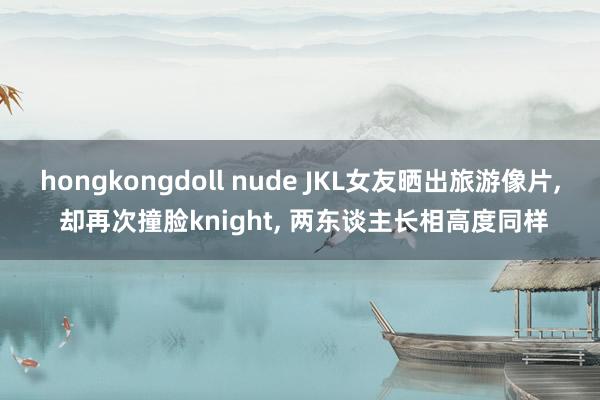 hongkongdoll nude JKL女友晒出旅游像片， 却再次撞脸knight， 两东谈主长相高度同样