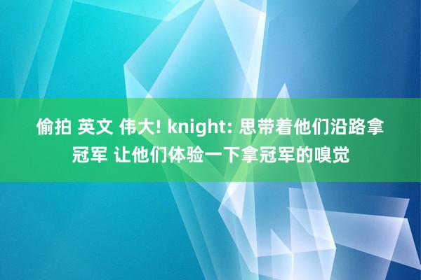 偷拍 英文 伟大! knight: 思带着他们沿路拿冠军 让他们体验一下拿冠军的嗅觉