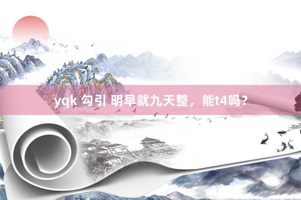 yqk 勾引 明早就九天整，能t4吗？