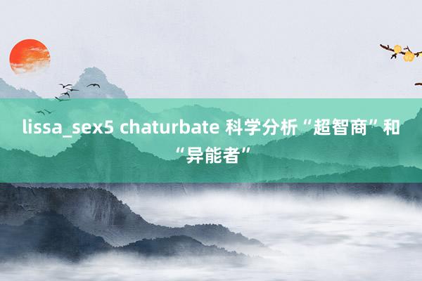 lissa_sex5 chaturbate 科学分析“超智商”和“异能者”