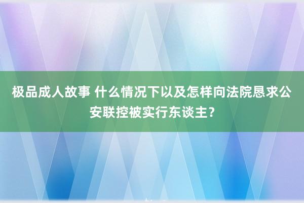 极品成人故事 什么情况下以及怎样向法院恳求公安联控被实行东谈主？