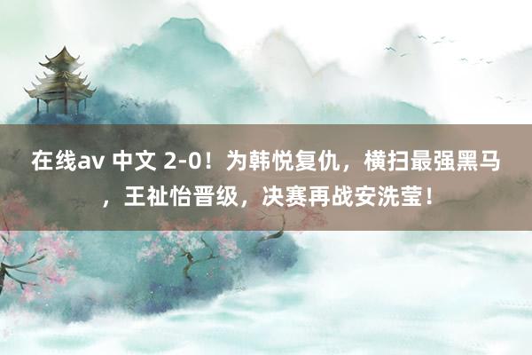 在线av 中文 2-0！为韩悦复仇，横扫最强黑马，王祉怡晋级，决赛再战安洗莹！